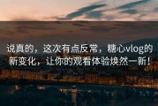 说真的，这次有点反常，糖心vlog的新变化，让你的观看体验焕然一新！