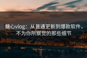糖心vlog：从普通更新到爆款软件，不为你所察觉的那些细节
