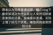 原本以为只是普通话题，糖心vlog下载安装这次为什么会让人突然沉默被反复提起这事，偏偏看似普通，实际上埋了好几个伏笔，难怪风向会突然拐过去