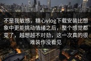 不是我敏感，糖心vlog下载安装比想象中更能挑动情绪之后，整个感觉都变了，越想越不对劲，这一次真的很难装作没看见