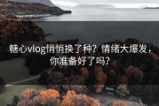 糖心vlog悄悄换了种？情绪大爆发，你准备好了吗？
