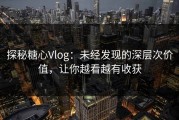 探秘糖心Vlog：未经发现的深层次价值，让你越看越有收获