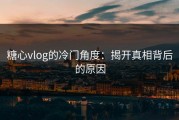 糖心vlog的冷门角度：揭开真相背后的原因