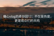 糖心vlog的奇妙回归：不仅是热度，更是观众们的共鸣