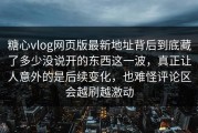 糖心vlog网页版最新地址背后到底藏了多少没说开的东西这一波，真正让人意外的是后续变化，也难怪评论区会越刷越激动