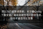 原以为只是普通更新，关于糖心vlog下载安装，最容易被忽视的那层信息，恰恰才最值得反复看