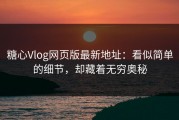 糖心Vlog网页版最新地址：看似简单的细节，却藏着无穷奥秘