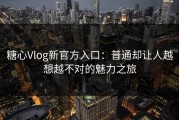 糖心Vlog新官方入口：普通却让人越想越不对的魅力之旅