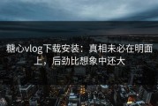 糖心vlog下载安装：真相未必在明面上，后劲比想象中还大