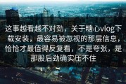 这事越看越不对劲，关于糖心vlog下载安装，最容易被忽视的那层信息，恰恰才最值得反复看，不是夸张，是那股后劲确实压不住