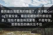 看到最后我是真的愣住了，关于糖心vlog下载安装，最容易被忽视的那层信息，恰恰才最值得反复看，不是夸张，是那股后劲确实压不住