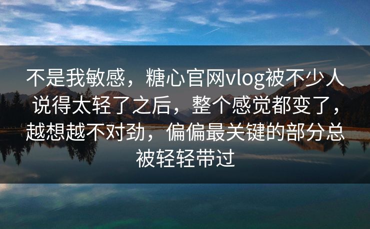 不是我敏感,糖心官网vlog被不少人说得太轻了之后,整个感觉都变了,越想越不对劲,偏偏最关键的部分总被轻轻带过 不是我敏感,糖心官网vlog被不少人说得太轻了之后,整个感觉都变了,越想越不对劲,偏偏最关键的部分总被轻轻带过
