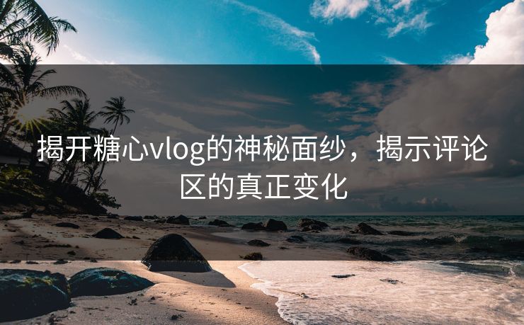 揭开糖心vlog的神秘面纱，揭示评论区的真正变化