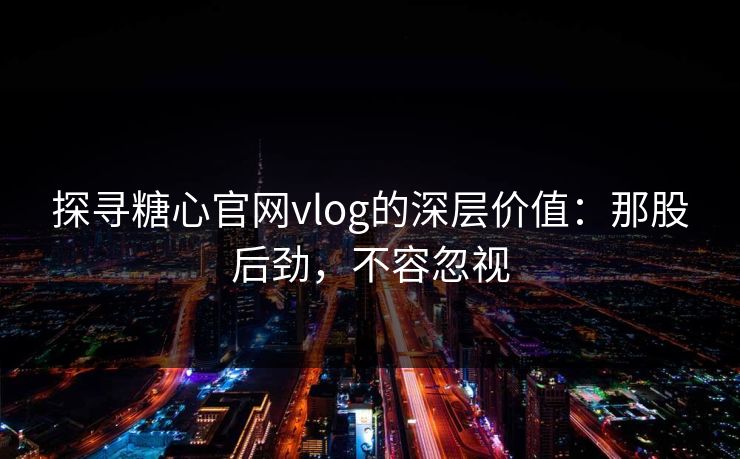 探寻糖心官网vlog的深层价值：那股后劲，不容忽视