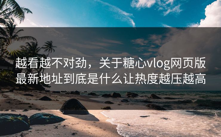 越看越不对劲，关于糖心vlog网页版最新地址到底是什么让热度越压越高