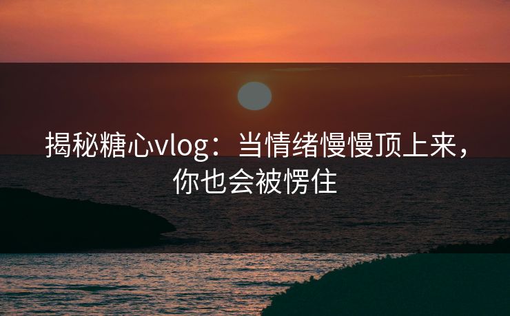 揭秘糖心vlog:当情绪慢慢顶上来,你也会被愣住 揭秘糖心vlog:当情绪慢慢顶上来,你也会被愣住
