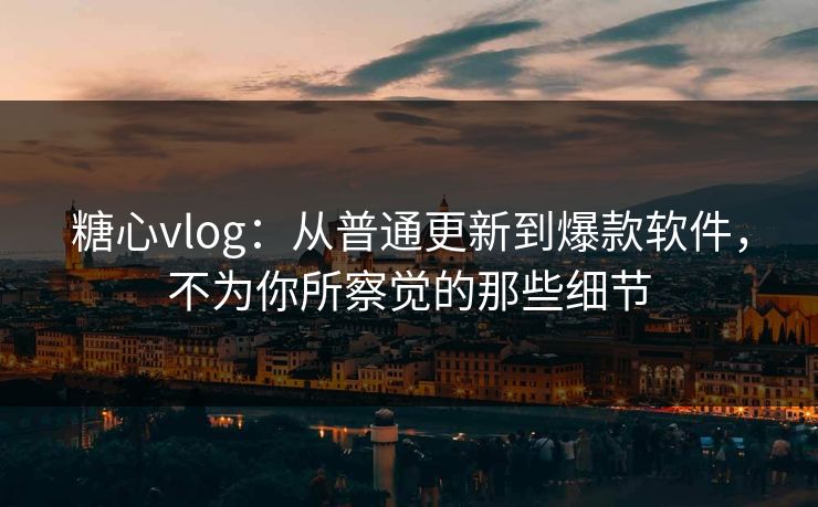 糖心vlog：从普通更新到爆款软件，不为你所察觉的那些细节