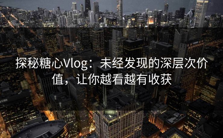 探秘糖心Vlog：未经发现的深层次价值，让你越看越有收获