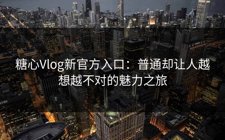 糖心Vlog新官方入口：普通却让人越想越不对的魅力之旅