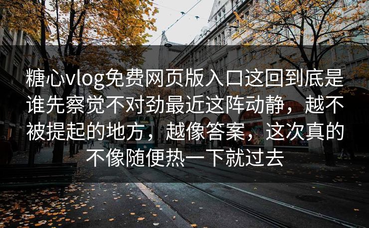 糖心vlog免费网页版入口这回到底是谁先察觉不对劲最近这阵动静，越不被提起的地方，越像答案，这次真的不像随便热一下就过去