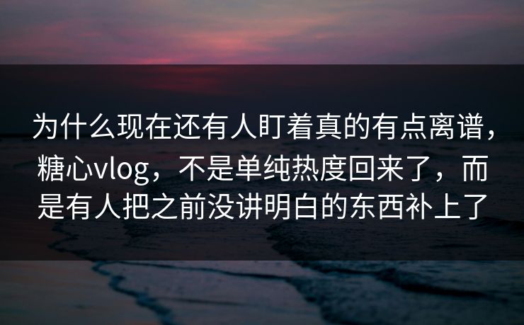 为什么现在还有人盯着真的有点离谱，糖心vlog，不是单纯热度回来了，而是有人把之前没讲明白的东西补上了