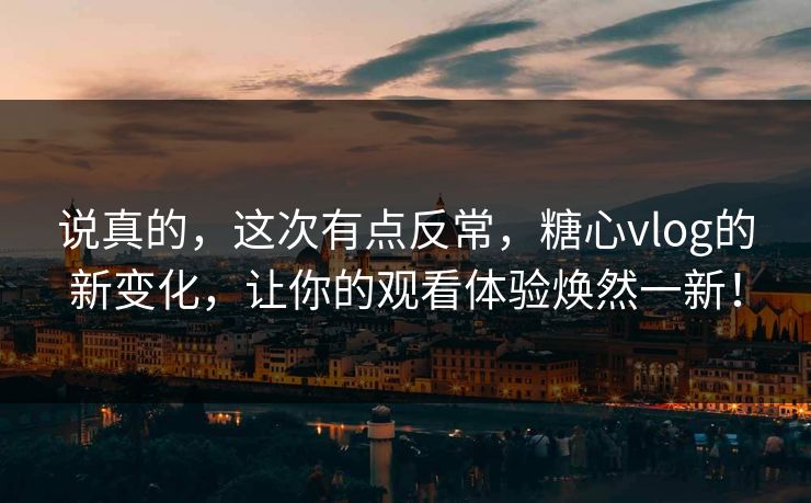说真的，这次有点反常，糖心vlog的新变化，让你的观看体验焕然一新！