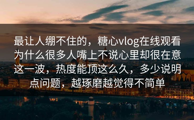 最让人绷不住的,糖心vlog在线观看为什么很多人嘴上不说心里却很在意这一波,热度能顶这么久,多少说明点问题,越琢磨越觉得不简单 最让人绷不住的,糖心vlog在线观看为什么很多人嘴上不说心里却很在意这一波,热度能顶这么久,多少说明点问题,越琢磨越觉得不简单