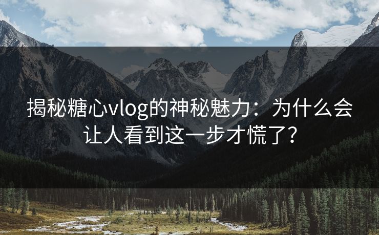揭秘糖心vlog的神秘魅力:为什么会让人看到这一步才慌了? 揭秘糖心vlog的神秘魅力:为什么会让人看到这一步才慌了?