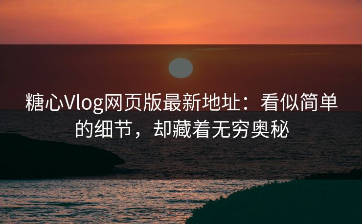 糖心Vlog网页版最新地址：看似简单的细节，却藏着无穷奥秘