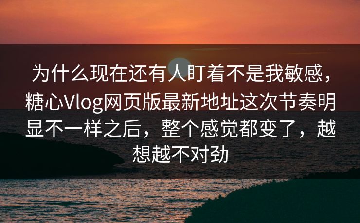 为什么现在还有人盯着不是我敏感，糖心Vlog网页版最新地址这次节奏明显不一样之后，整个感觉都变了，越想越不对劲