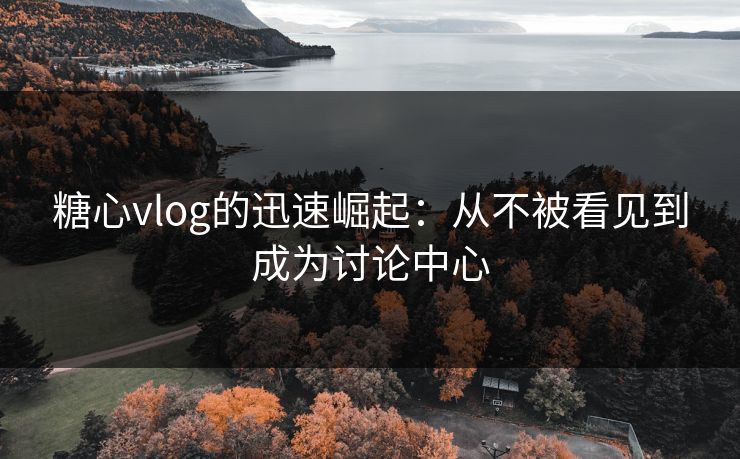 糖心vlog的迅速崛起:从不被看见到成为讨论中心 糖心vlog的迅速崛起:从不被看见到成为讨论中心