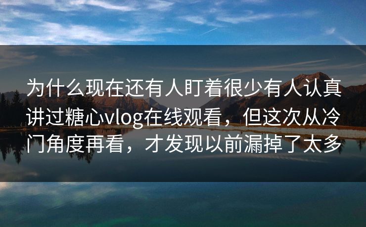 为什么现在还有人盯着很少有人认真讲过糖心vlog在线观看，但这次从冷门角度再看，才发现以前漏掉了太多