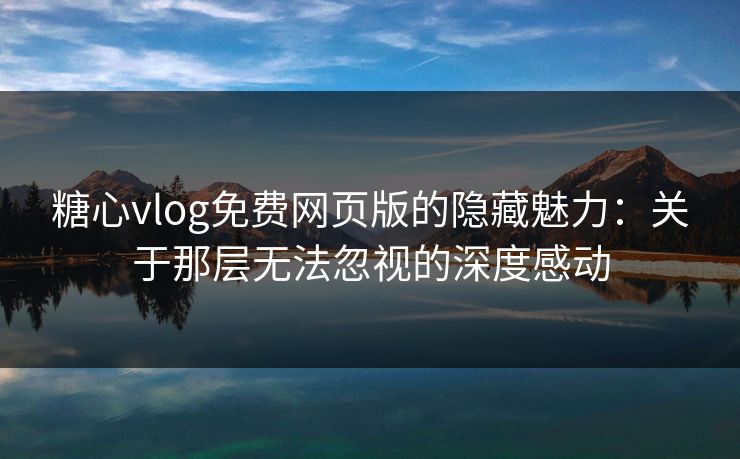 糖心vlog免费网页版的隐藏魅力：关于那层无法忽视的深度感动