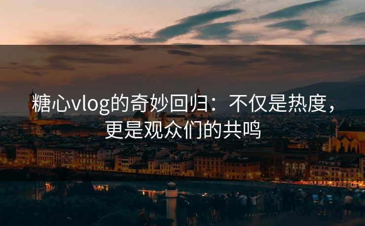 糖心vlog的奇妙回归：不仅是热度，更是观众们的共鸣