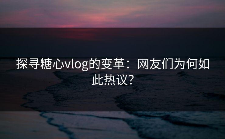探寻糖心vlog的变革：网友们为何如此热议？