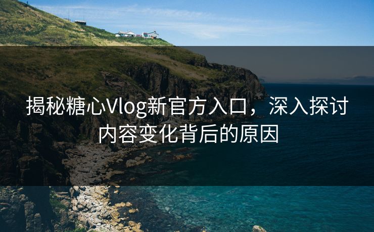 揭秘糖心Vlog新官方入口，深入探讨内容变化背后的原因
