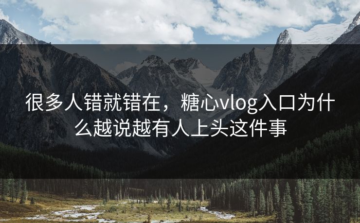 很多人错就错在，糖心vlog入口为什么越说越有人上头这件事