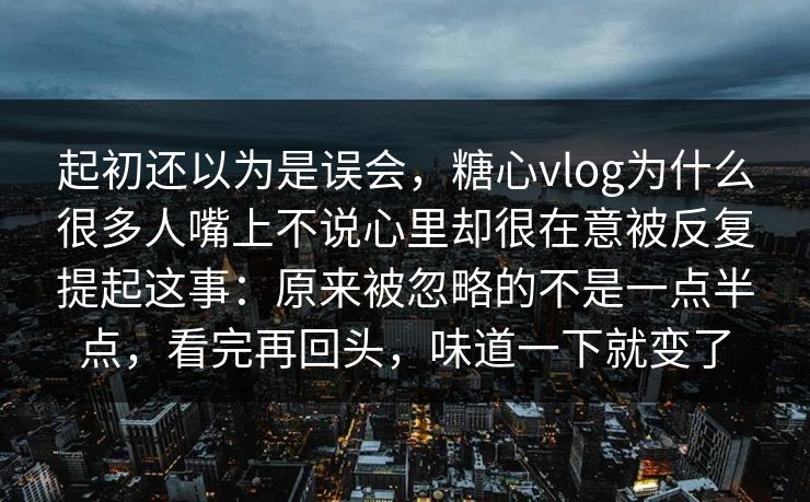 起初还以为是误会，糖心vlog为什么很多人嘴上不说心里却很在意被反复提起这事：原来被忽略的不是一点半点，看完再回头，味道一下就变了