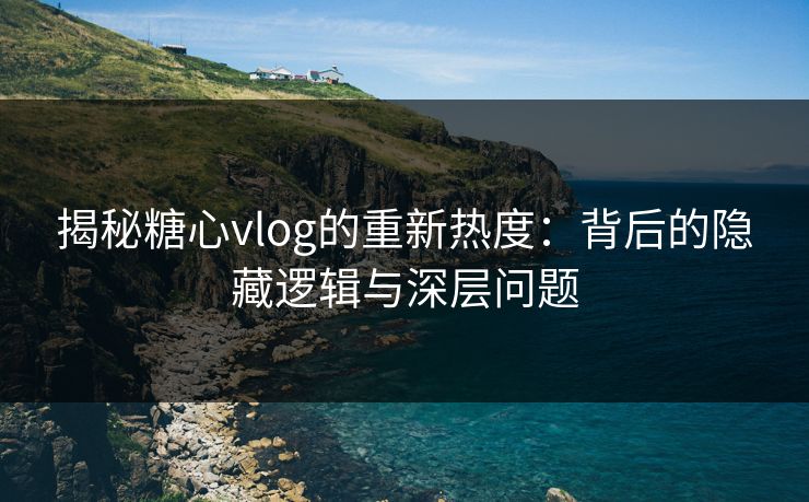 揭秘糖心vlog的重新热度：背后的隐藏逻辑与深层问题