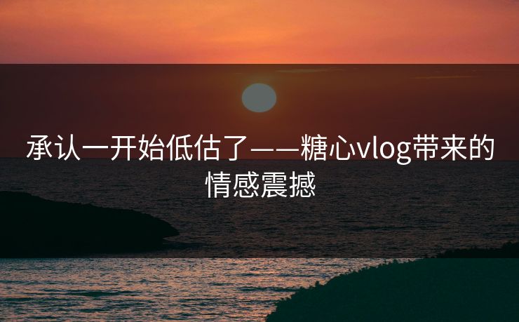 承认一开始低估了——糖心vlog带来的情感震撼 承认一开始低估了——糖心vlog带来的情感震撼