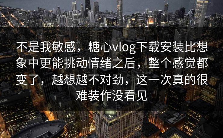 不是我敏感，糖心vlog下载安装比想象中更能挑动情绪之后，整个感觉都变了，越想越不对劲，这一次真的很难装作没看见