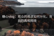 糖心vlog：观众的观点如何分化，背后的真相揭晓