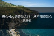 糖心vlog的奇妙之旅：从不期待到心驰神往