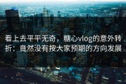 看上去平平无奇，糖心vlog的意外转折：竟然没有按大家预期的方向发展
