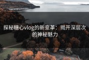 探秘糖心vlog的新变革：揭开深层次的神秘魅力