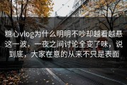 糖心vlog为什么明明不吵却越看越悬这一波，一夜之间讨论全变了味，说到底，大家在意的从来不只是表面