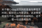 关于糖心vlog这回到底是谁先察觉不对劲，起初还以为是误会，这波情绪完全压不住，越到后面越明白，这不是一句话能概括的