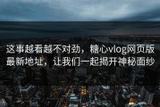这事越看越不对劲，糖心vlog网页版最新地址，让我们一起揭开神秘面纱
