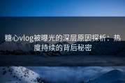 糖心vlog被曝光的深层原因探析：热度持续的背后秘密