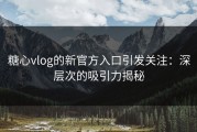 糖心vlog的新官方入口引发关注：深层次的吸引力揭秘